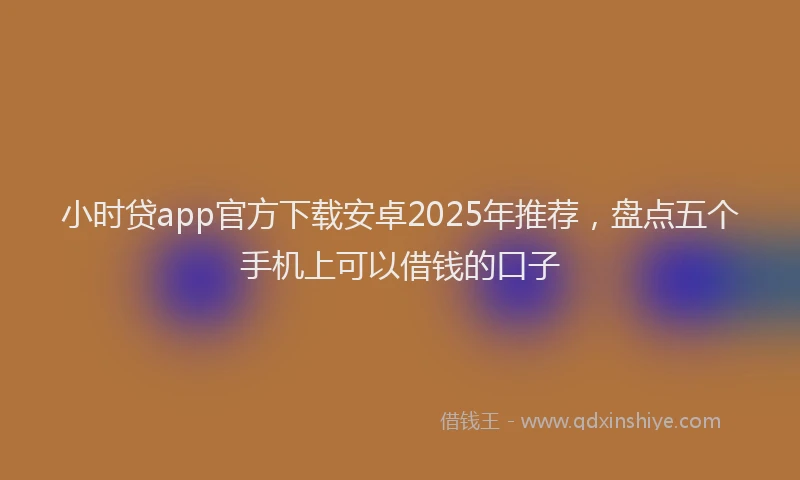 小时贷app官方下载安卓2025年推荐，盘点五个手机上可以借钱的口子