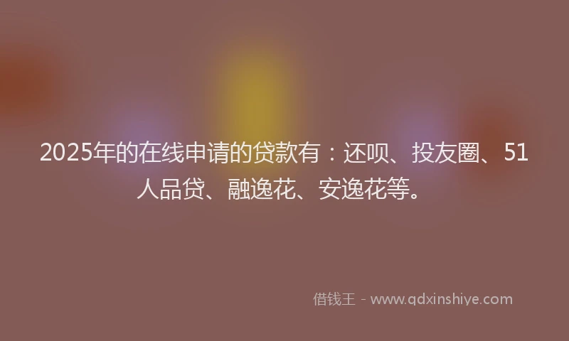 2025年的在线申请的贷款有：还呗、投友圈、51人品贷、融逸花、安逸花等。