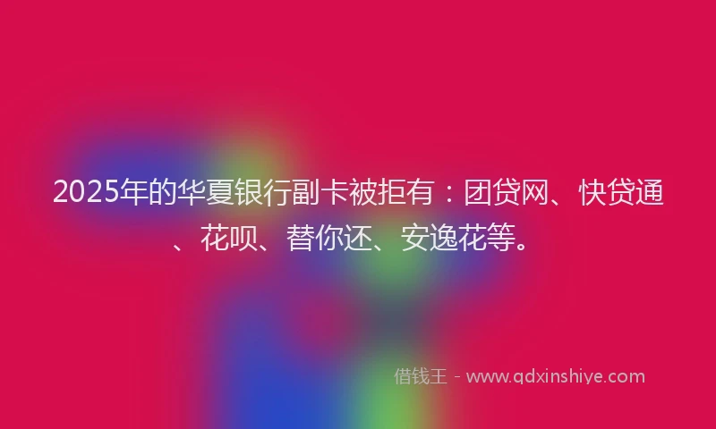 2025年的华夏银行副卡被拒有：团贷网、快贷通、花呗、替你还、安逸花等。