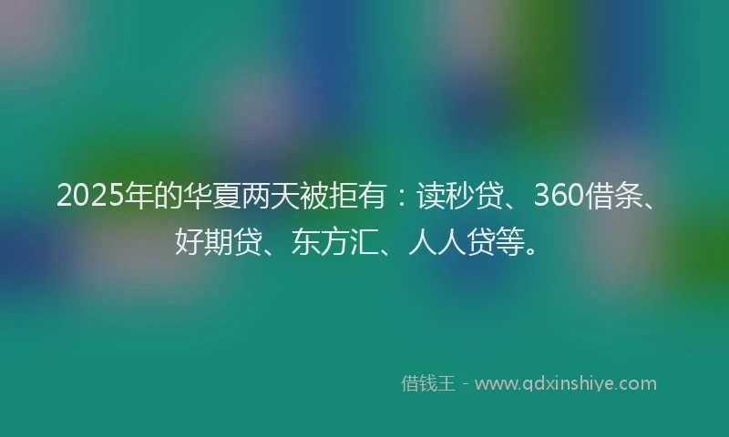 2025年的华夏两天被拒有：读秒贷、360借条、好期贷、东方汇、人人贷等。