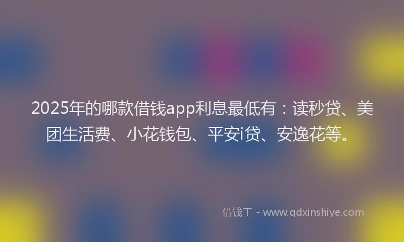 2025年的哪款借钱app利息最低有：读秒贷、美团生活费、小花钱包、平安i贷、安逸花等。