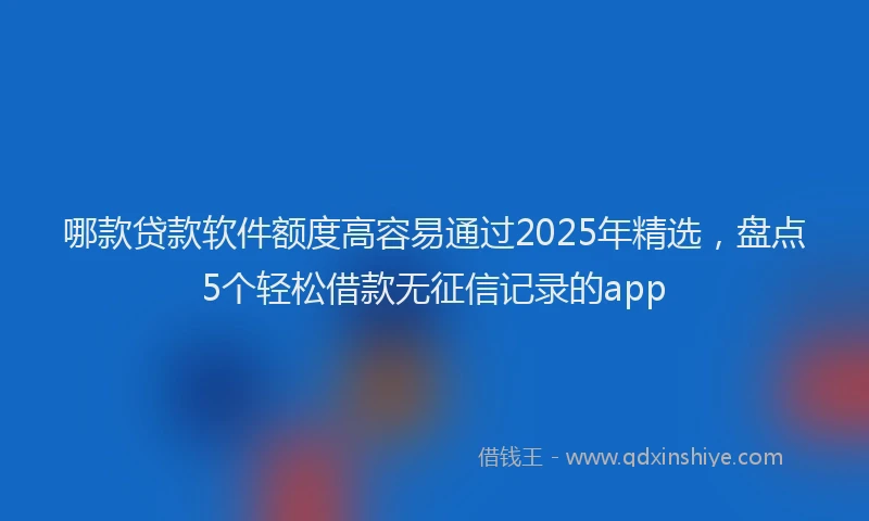 哪款贷款软件额度高容易通过2025年精选，盘点5个轻松借款无征信记录的app