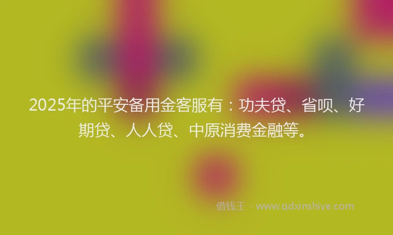 2025年的平安备用金客服有：功夫贷、省呗、好期贷、人人贷、中原消费金融等。