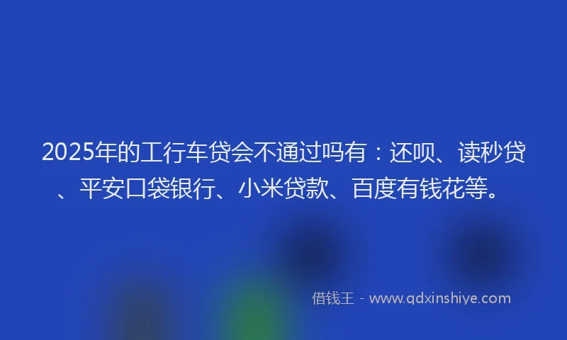 2025年的工行车贷会不通过吗有：还呗、读秒贷、平安口袋银行、小米贷款、百度有钱花等。
