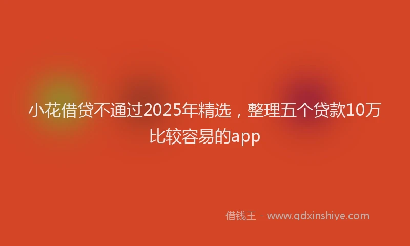 小花借贷不通过2025年精选，整理五个贷款10万比较容易的app