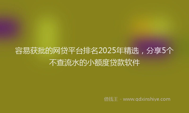 容易获批的网贷平台排名2025年精选，分享5个不查流水的小额度贷款软件