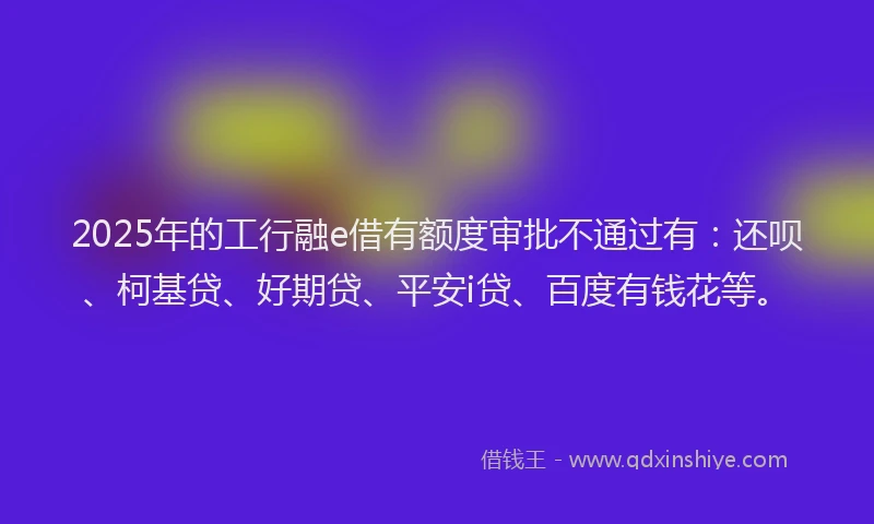 2025年的工行融e借有额度审批不通过有：还呗、柯基贷、好期贷、平安i贷、百度有钱花等。