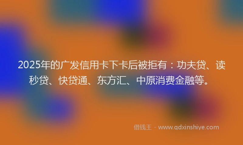 2025年的广发信用卡下卡后被拒有：功夫贷、读秒贷、快贷通、东方汇、中原消费金融等。