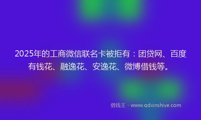 2025年的工商微信联名卡被拒有：团贷网、百度有钱花、融逸花、安逸花、微博借钱等。