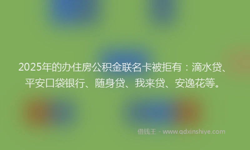 2025年的办住房公积金联名卡被拒有：滴水贷、平安口袋银行、随身贷、我来贷、安逸花等。