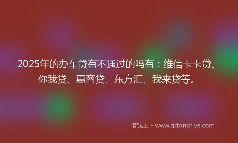 2025年的办车贷有不通过的吗有：维信卡卡贷、你我贷、惠商贷、东方汇、我来贷等。