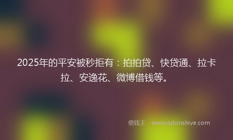 2025年的平安被秒拒有：拍拍贷、快贷通、拉卡拉、安逸花、微博借钱等。