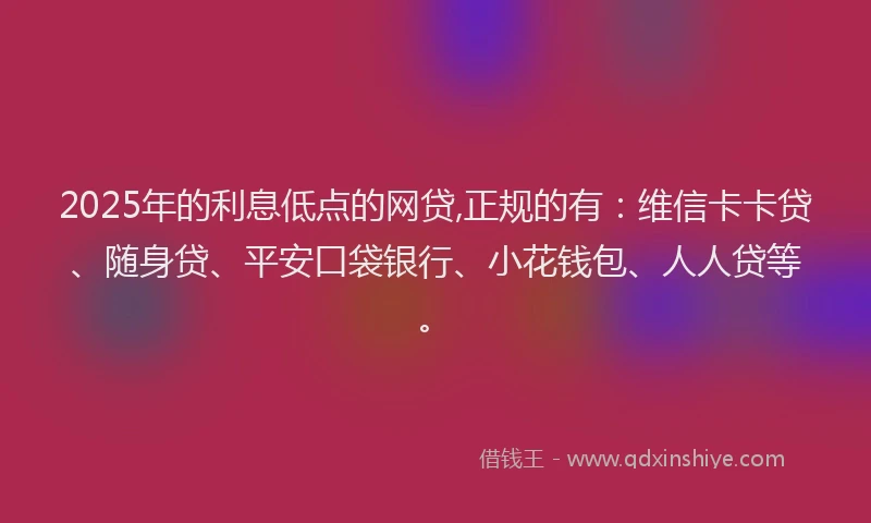 2025年的利息低点的网贷,正规的有：维信卡卡贷、随身贷、平安口袋银行、小花钱包、人人贷等。
