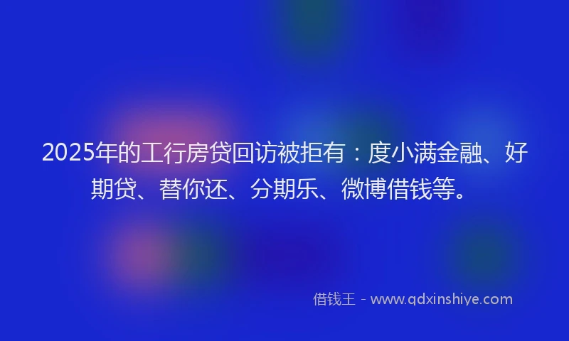 2025年的工行房贷回访被拒有：度小满金融、好期贷、替你还、分期乐、微博借钱等。
