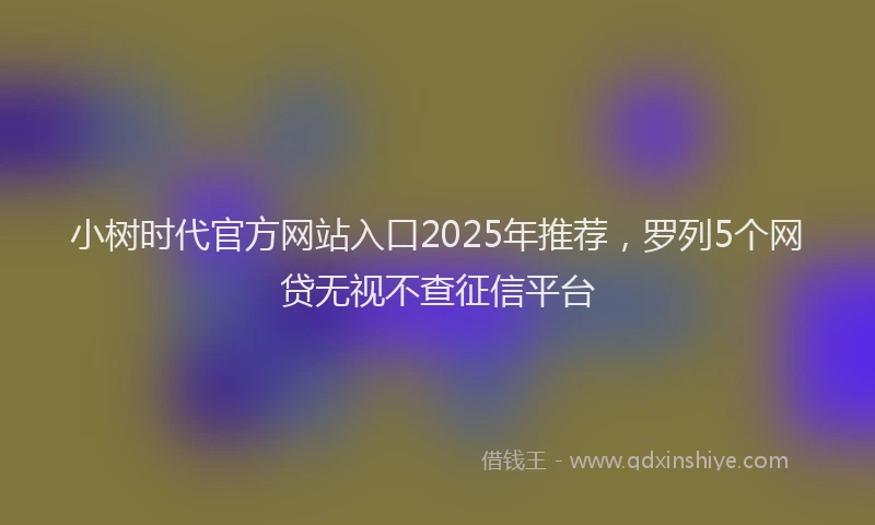 小树时代官方网站入口2025年推荐，罗列5个网贷无视不查征信平台