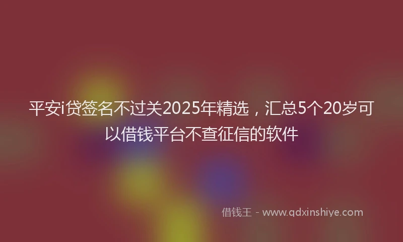 平安i贷签名不过关2025年精选，汇总5个20岁可以借钱平台不查征信的软件