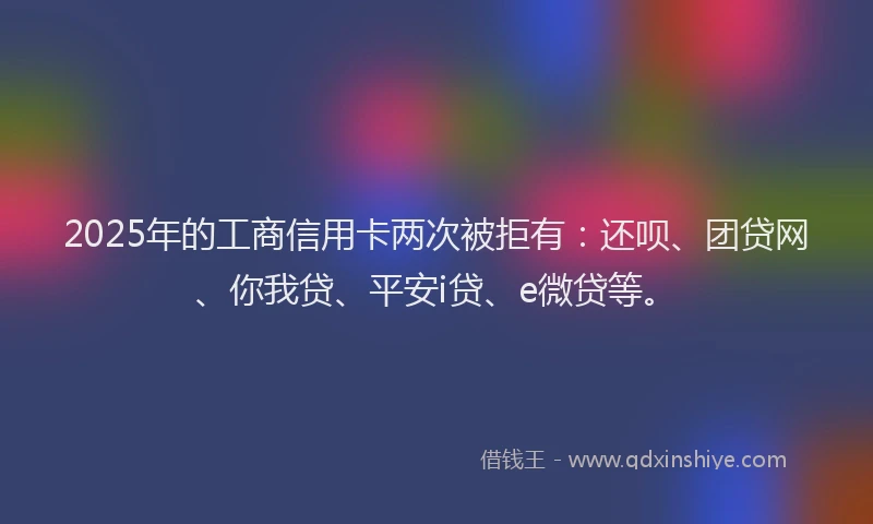 2025年的工商信用卡两次被拒有：还呗、团贷网、你我贷、平安i贷、e微贷等。