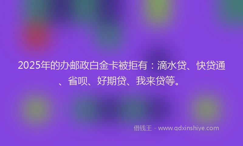 2025年的办邮政白金卡被拒有：滴水贷、快贷通、省呗、好期贷、我来贷等。
