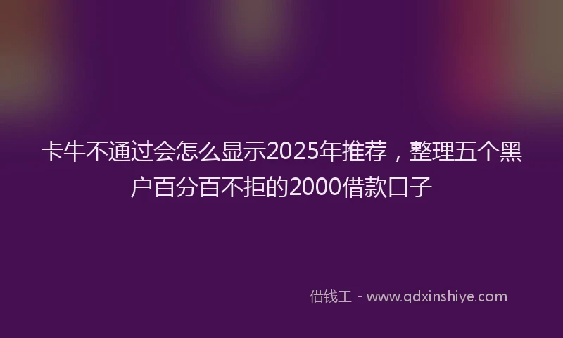 卡牛不通过会怎么显示2025年推荐，整理五个黑户百分百不拒的2000借款口子