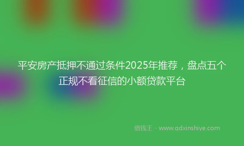 平安房产抵押不通过条件2025年推荐，盘点五个正规不看征信的小额贷款平台