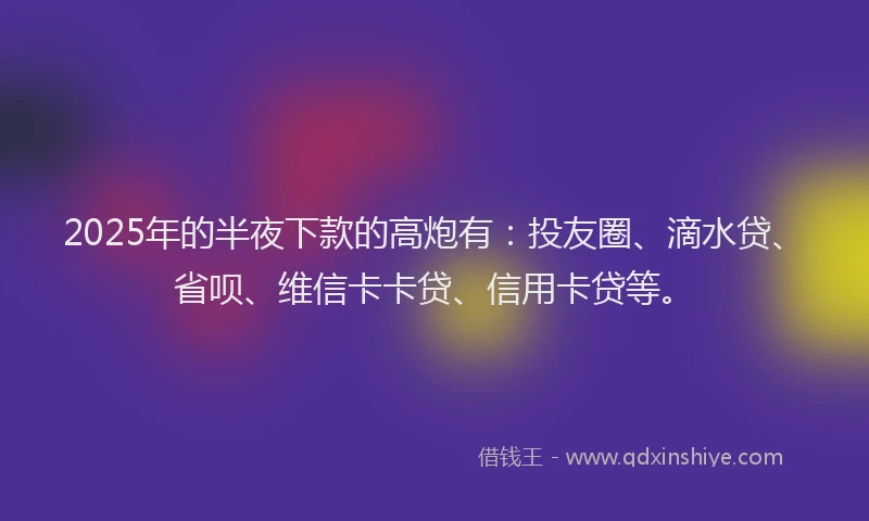 2025年的半夜下款的高炮有：投友圈、滴水贷、省呗、维信卡卡贷、信用卡贷等。