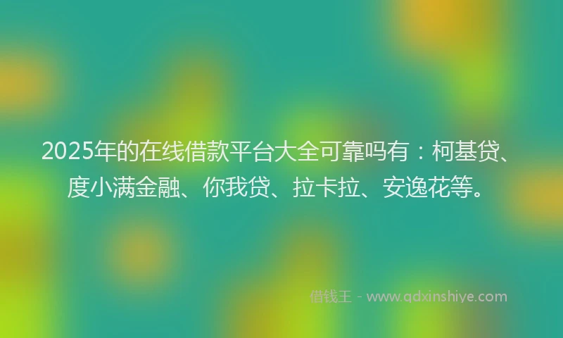 2025年的在线借款平台大全可靠吗有：柯基贷、度小满金融、你我贷、拉卡拉、安逸花等。