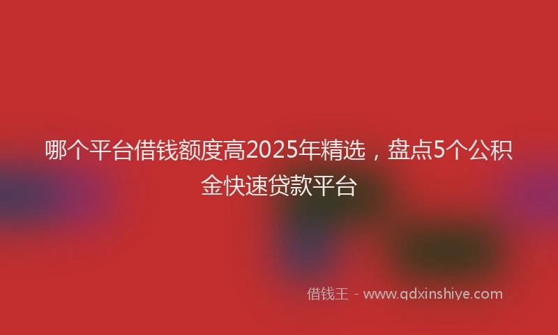 哪个平台借钱额度高2025年精选，盘点5个公积金快速贷款平台