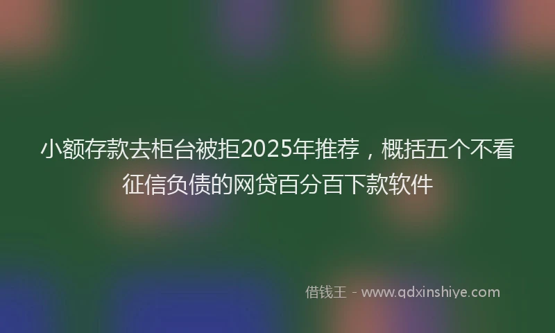 小额存款去柜台被拒2025年推荐，概括五个不看征信负债的网贷百分百下款软件