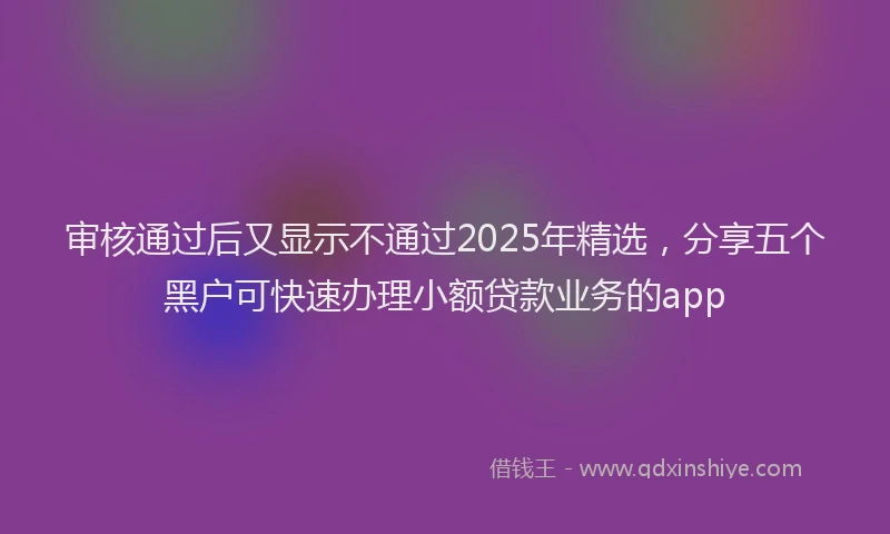 审核通过后又显示不通过2025年精选，分享五个黑户可快速办理小额贷款业务的app
