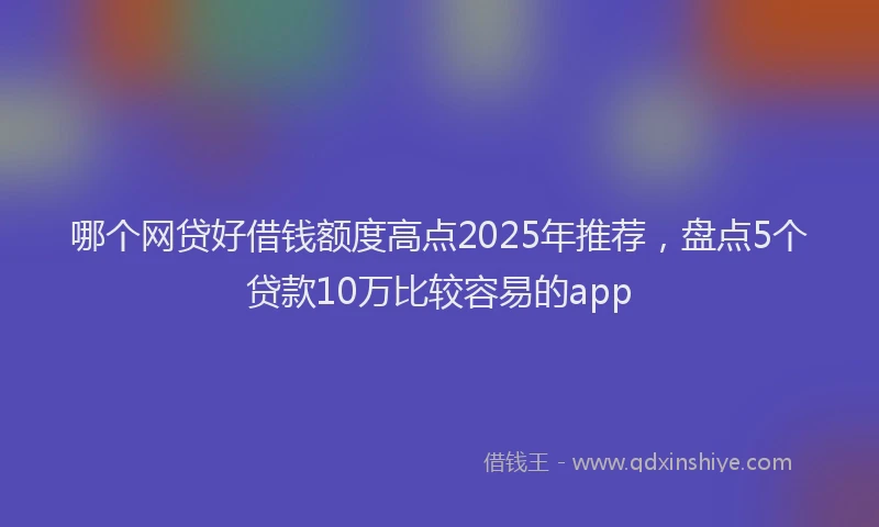 哪个网贷好借钱额度高点2025年推荐，盘点5个贷款10万比较容易的app