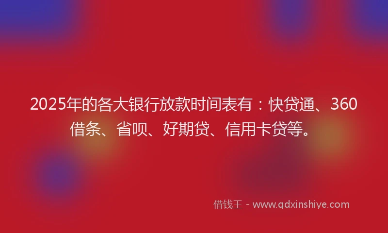 2025年的各大银行放款时间表有：快贷通、360借条、省呗、好期贷、信用卡贷等。