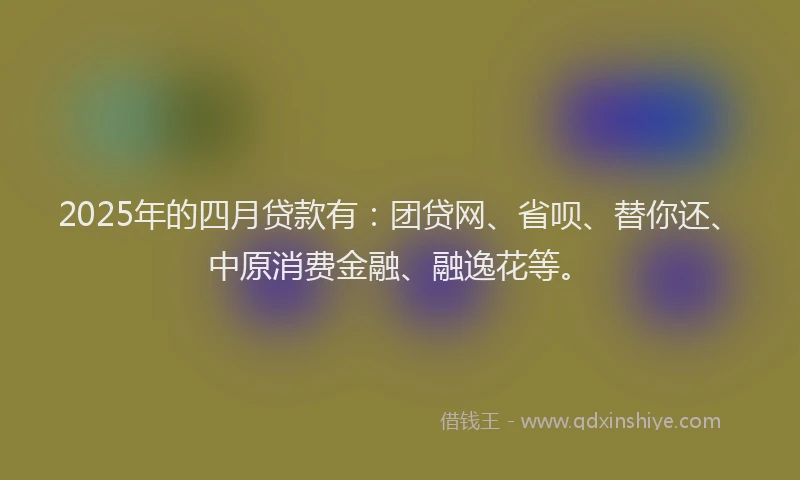 2025年的四月贷款有：团贷网、省呗、替你还、中原消费金融、融逸花等。