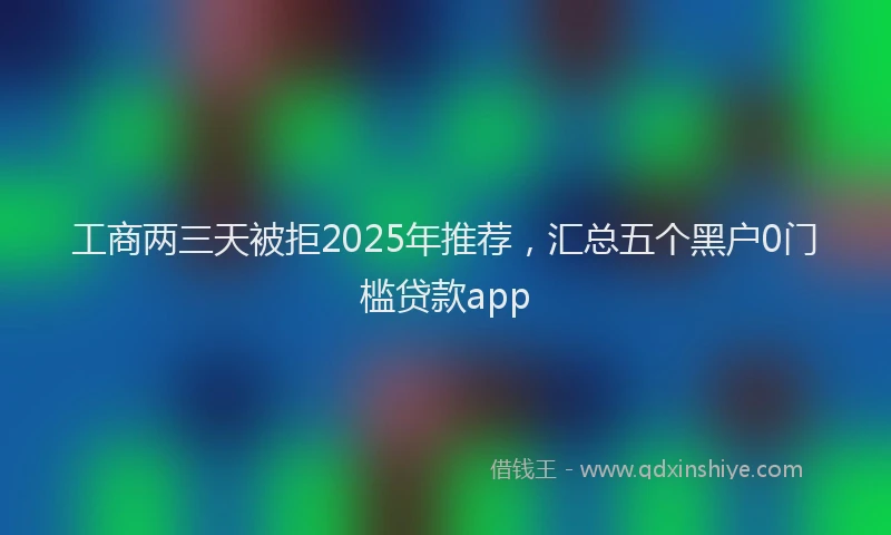 工商两三天被拒2025年推荐，汇总五个黑户0门槛贷款app