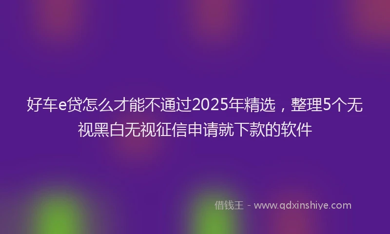 好车e贷怎么才能不通过2025年精选，整理5个无视黑白无视征信申请就下款的软件