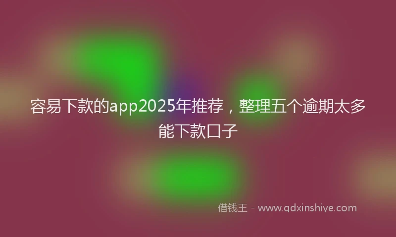 容易下款的app2025年推荐，整理五个逾期太多能下款口子