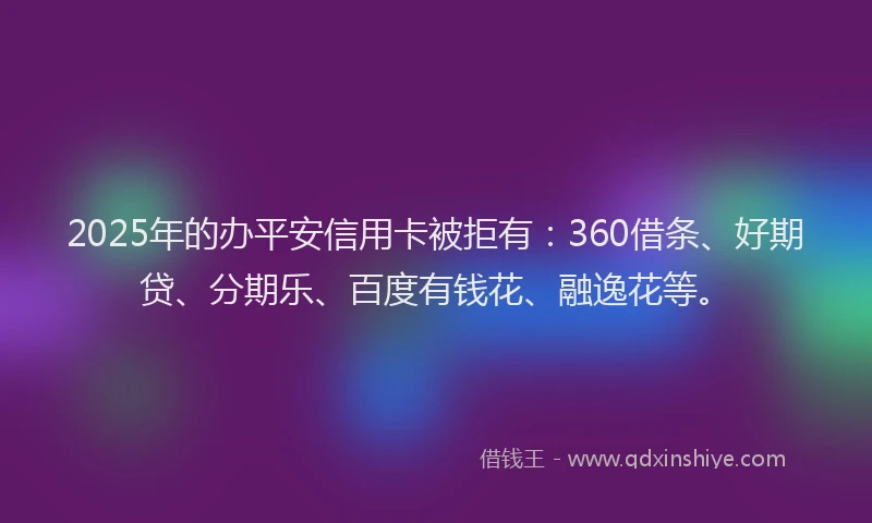 2025年的办平安信用卡被拒有：360借条、好期贷、分期乐、百度有钱花、融逸花等。