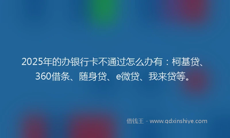 2025年的办银行卡不通过怎么办有：柯基贷、360借条、随身贷、e微贷、我来贷等。