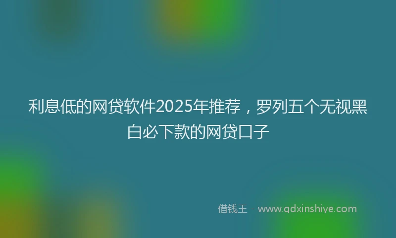 利息低的网贷软件2025年推荐，罗列五个无视黑白必下款的网贷口子