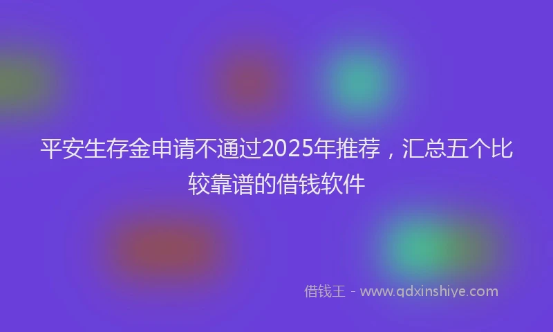 平安生存金申请不通过2025年推荐，汇总五个比较靠谱的借钱软件