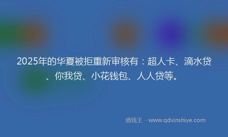 2025年的华夏被拒重新审核有：超人卡、滴水贷、你我贷、小花钱包、人人贷等。