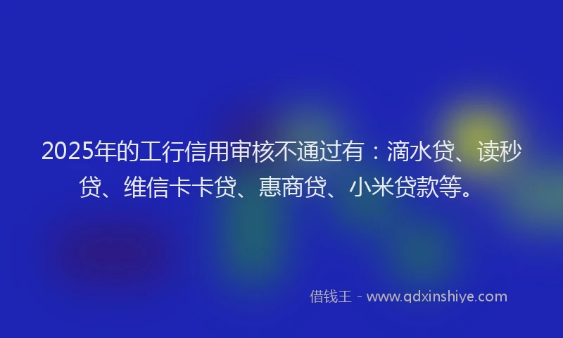 2025年的工行信用审核不通过有：滴水贷、读秒贷、维信卡卡贷、惠商贷、小米贷款等。