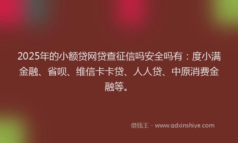 2025年的小额贷网贷查征信吗安全吗有：度小满金融、省呗、维信卡卡贷、人人贷、中原消费金融等。