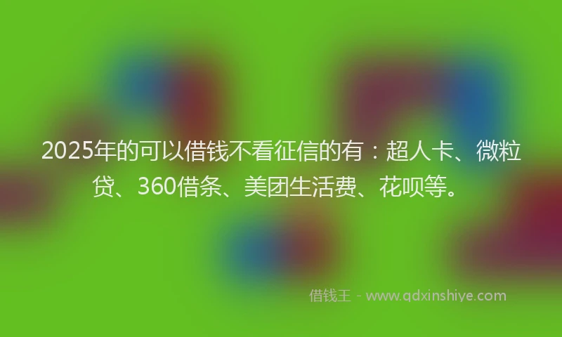 2025年的可以借钱不看征信的有：超人卡、微粒贷、360借条、美团生活费、花呗等。