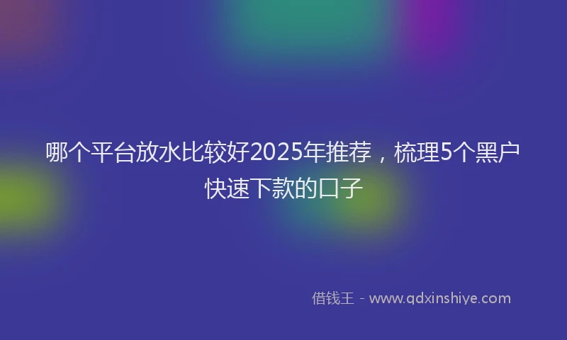 哪个平台放水比较好2025年推荐，梳理5个黑户快速下款的口子