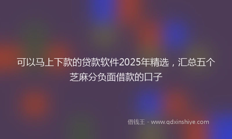 可以马上下款的贷款软件2025年精选，汇总五个芝麻分负面借款的口子