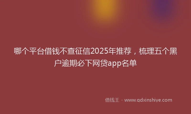 哪个平台借钱不查征信2025年推荐，梳理五个黑户逾期必下网贷app名单