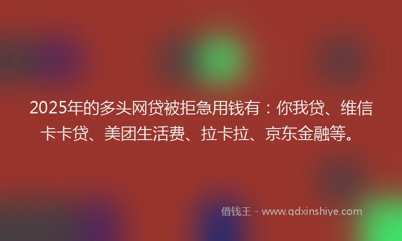 2025年的多头网贷被拒急用钱有：你我贷、维信卡卡贷、美团生活费、拉卡拉、京东金融等。
