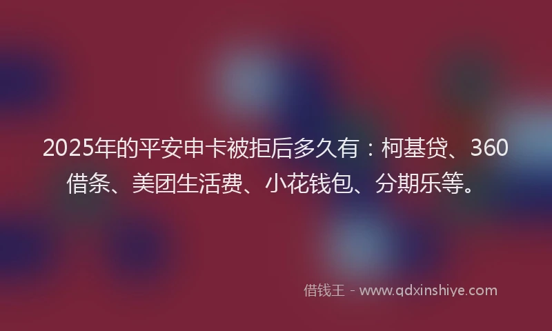 2025年的平安申卡被拒后多久有：柯基贷、360借条、美团生活费、小花钱包、分期乐等。