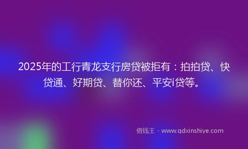 2025年的工行青龙支行房贷被拒有：拍拍贷、快贷通、好期贷、替你还、平安i贷等。