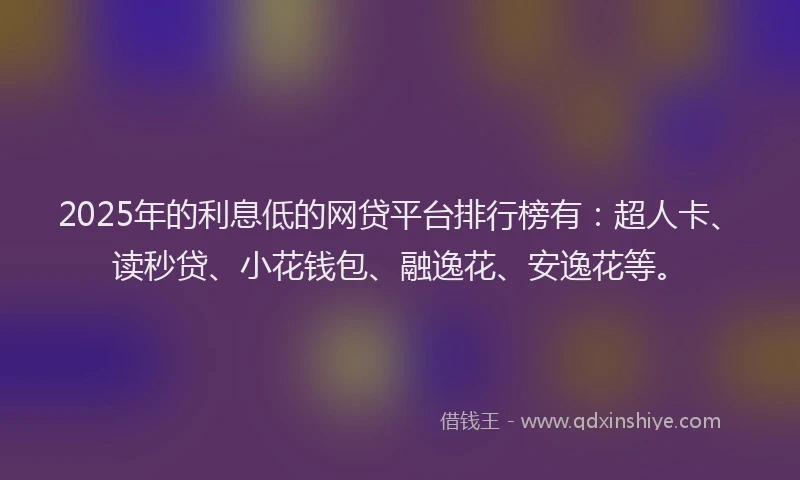 2025年的利息低的网贷平台排行榜有：超人卡、读秒贷、小花钱包、融逸花、安逸花等。
